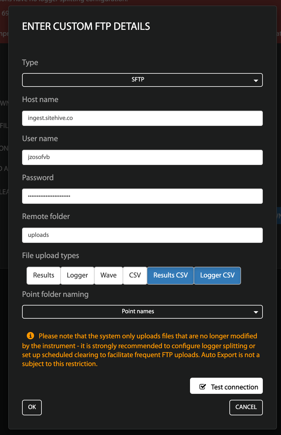 This image shows the 'File upload destination' page - On this page you can see Type where SFTP has been selected from the dropdown. Underneath is 'Host name' which has 'ingest.sitehive.co' written as the Host Name. Underneath is username which has the user unique user name and underneath is password - which displays a hidden password in the image. Underneath password is 'Remote folder' where 'uploads' has been typed in the free text box. Underneath is 'File upload types' there are six options: Results, Logger, Wave, CSV, Results CSV and Logger CSV. Results CSV and Logger CSV have been selected. The final setting is 'Point folder naming' - from the drop down menu 'Point names' has been selected. There is an information note underneath that reads: 'Please note that the system only uploads files that are no longer modified by the instrument - it is strongly recommended to configure logger splitting or set up scheduled clearing to facilitate frequent FTP uploads. Auto Export is not a subject to this restriction.' At the bottom of the page there is an 'OK' button on the left and a 'cancel' button on the right.' Above the cancel button there is a 'Test connection' checkbox. In the image the checkbox has been ticked. 